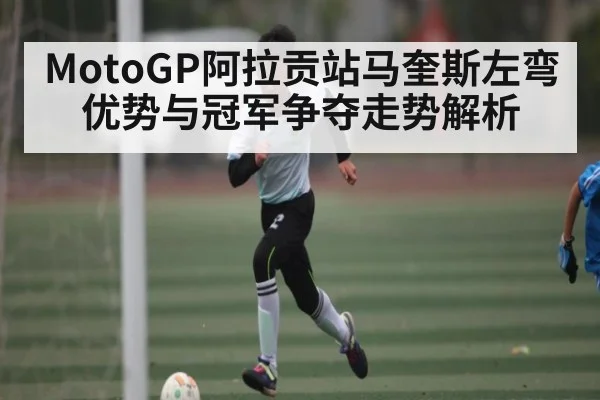 MotoGP阿拉贡站马奎斯左弯优势与冠军争夺走势解析